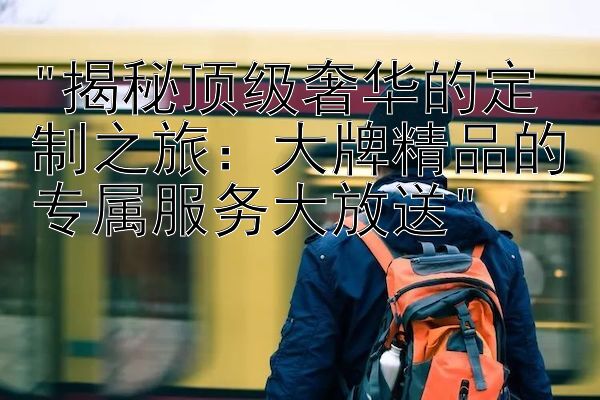 揭秘顶级奢华的定制之旅：大牌精品的专属服务大放送